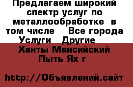 Предлагаем широкий спектр услуг по металлообработке, в том числе: - Все города Услуги » Другие   . Ханты-Мансийский,Пыть-Ях г.